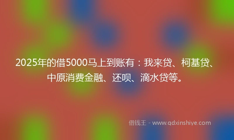 2025年的借5000马上到账有：我来贷、柯基贷、中原消费金融、还呗、滴水贷等。