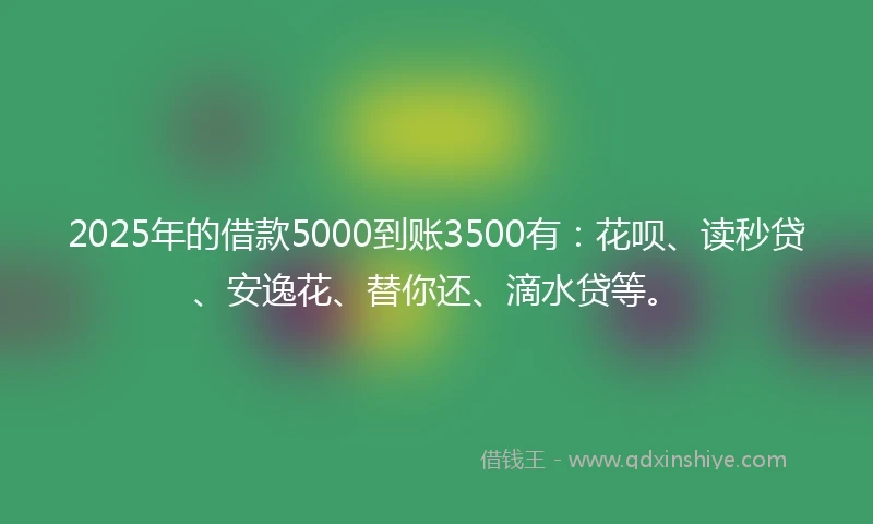 2025年的借款5000到账3500有:花呗、读秒贷、安逸花、替你还、滴水贷等。