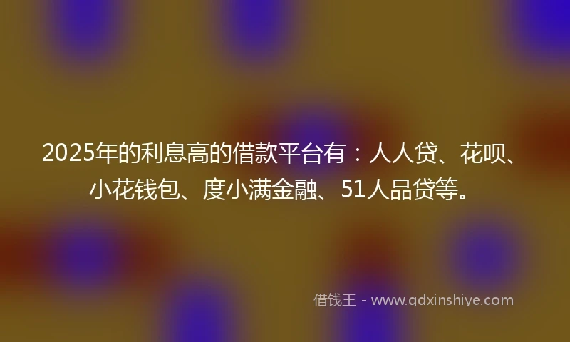 2025年的利息高的借款平台有：人人贷、花呗、小花钱包、度小满金融、51人品贷等。