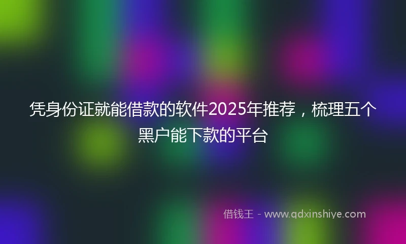 凭身份证就能借款的软件2025年推荐，梳理五个黑户能下款的平台