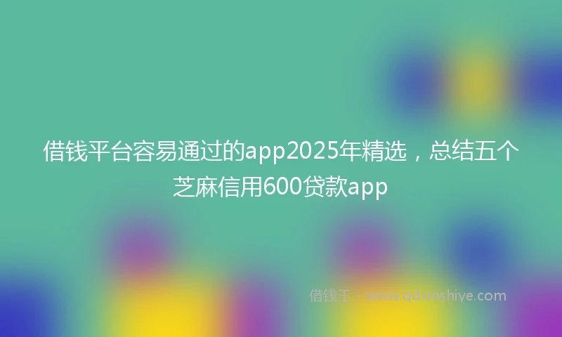 借钱平台容易通过的app2025年精选，总结五个芝麻信用600贷款app