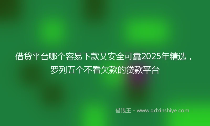 借贷平台哪个容易下款又安全可靠2025年精选，罗列五个不看欠款的贷款平台