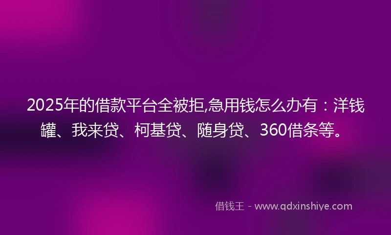 2025年的借款平台全被拒,急用钱怎么办有：洋钱罐、我来贷、柯基贷、随身贷、360借条等。