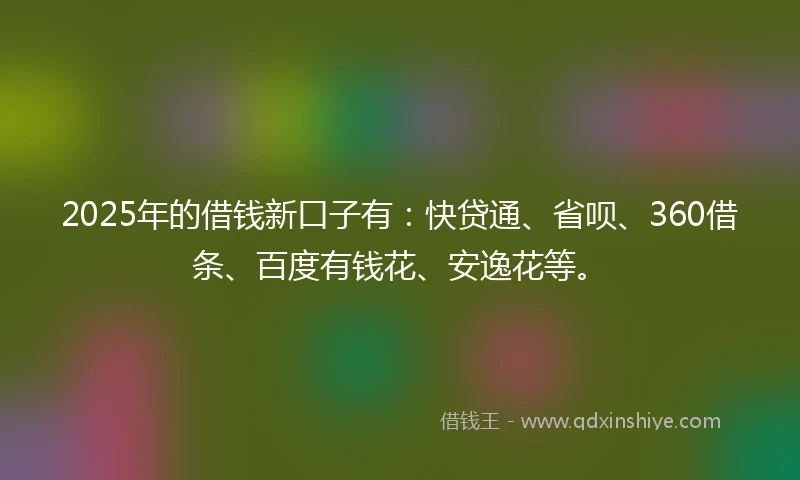 2025年的借钱新口子有：快贷通、省呗、360借条、百度有钱花、安逸花等。