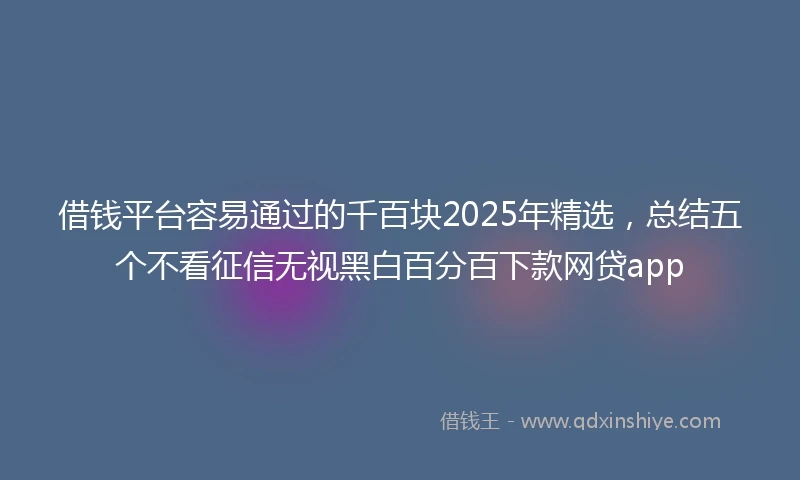 借钱平台容易通过的千百块2025年精选，总结五个不看征信无视黑白百分百下款网贷app