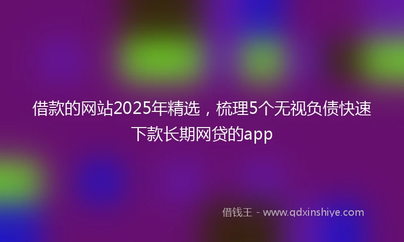 借款的网站2025年精选，梳理5个无视负债快速下款长期网贷的app