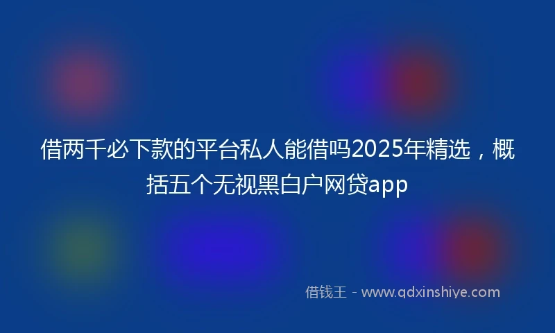 借两千必下款的平台私人能借吗2025年精选，概括五个无视黑白户网贷app