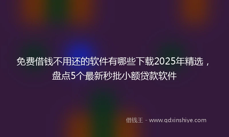 免费借钱不用还的软件有哪些下载2025年精选，盘点5个最新秒批小额贷款软件