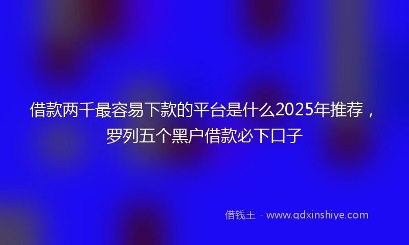 借款两千最容易下款的平台是什么2025年推荐，罗列五个黑户借款必下口子