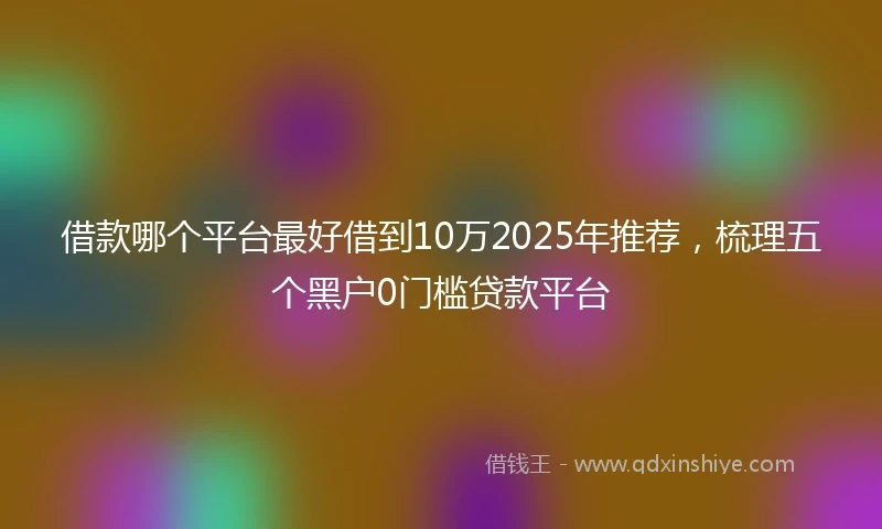 借款哪个平台最好借到10万2025年推荐,梳理五个黑户0门槛贷款平台