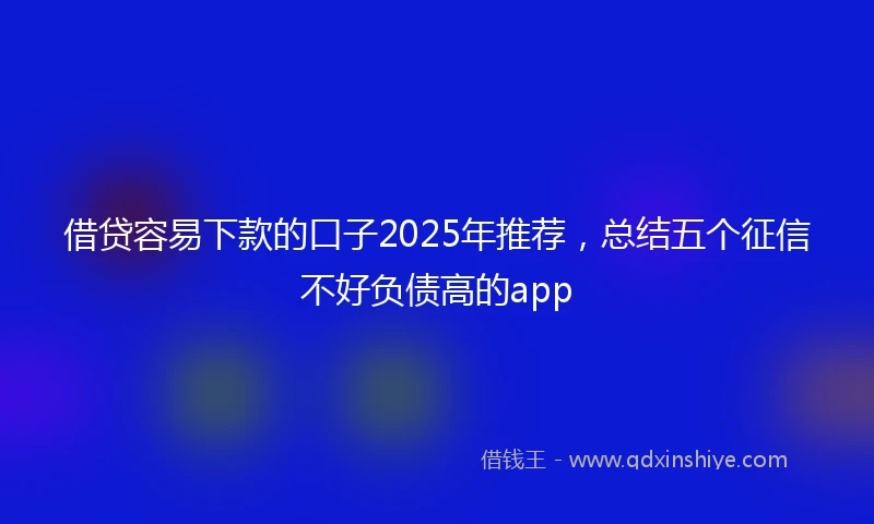 借贷容易下款的口子2025年推荐，总结五个征信不好负债高的app
