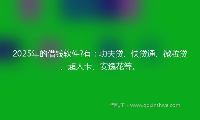 2025年的借钱软件?有：功夫贷、快贷通、微粒贷、超人卡、安逸花等。