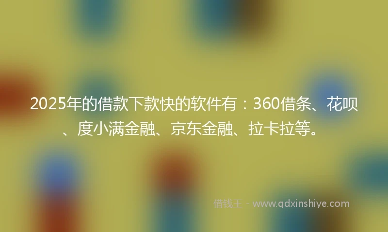 2025年的借款下款快的软件有：360借条、花呗、度小满金融、京东金融、拉卡拉等。