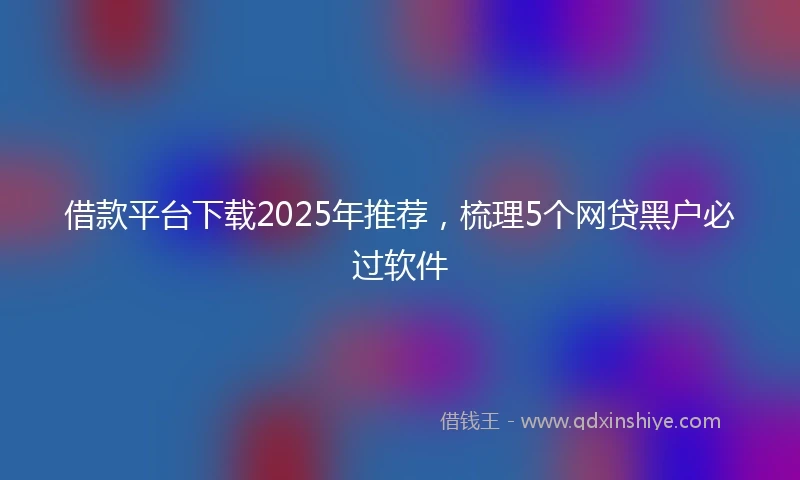 借款平台下载2025年推荐，梳理5个网贷黑户必过软件