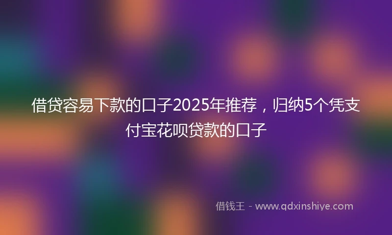 借贷容易下款的口子2025年推荐，归纳5个凭支付宝花呗贷款的口子