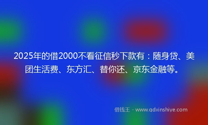 2025年的借2000不看征信秒下款有:随身贷、美团生活费、东方汇、替你还、京东金融等。