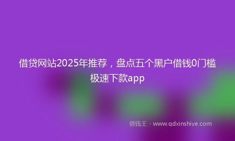 借贷网站2025年推荐，盘点五个黑户借钱0门槛极速下款app