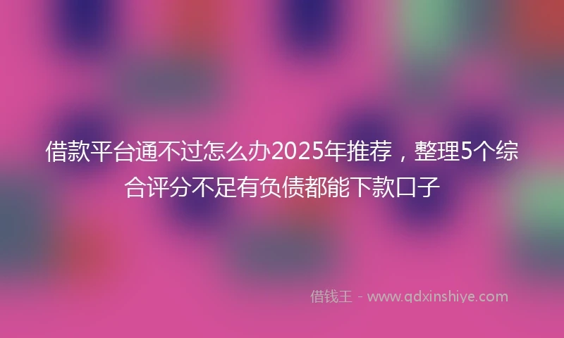 借款平台通不过怎么办2025年推荐，整理5个综合评分不足有负债都能下款口子