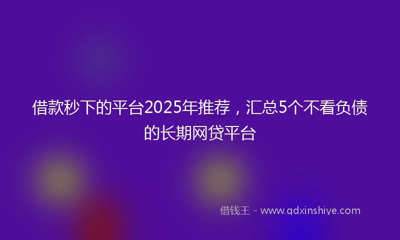 借款秒下的平台2025年推荐，汇总5个不看负债的长期网贷平台