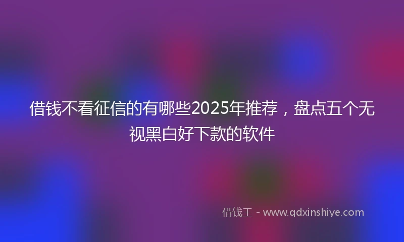 借钱不看征信的有哪些2025年推荐，盘点五个无视黑白好下款的软件