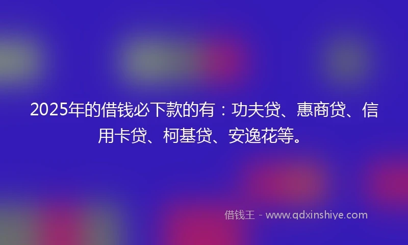 2025年的借钱必下款的有：功夫贷、惠商贷、信用卡贷、柯基贷、安逸花等。