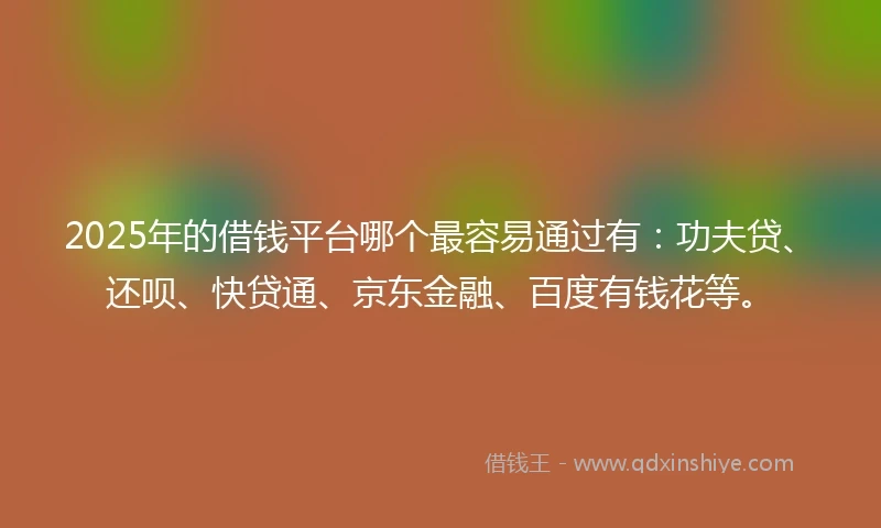 2025年的借钱平台哪个最容易通过有：功夫贷、还呗、快贷通、京东金融、百度有钱花等。