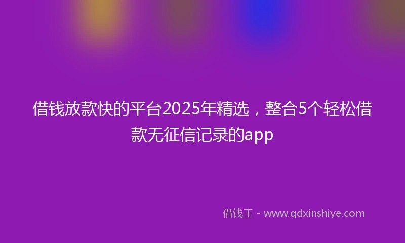 借钱放款快的平台2025年精选，整合5个轻松借款无征信记录的app