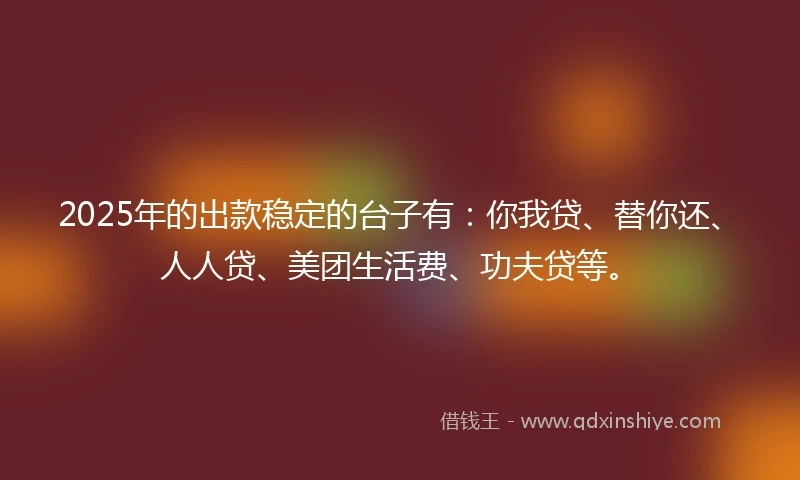 2025年的出款稳定的台子有：你我贷、替你还、人人贷、美团生活费、功夫贷等。