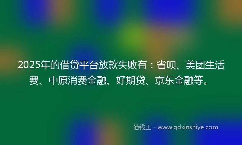 2025年的借贷平台放款失败有：省呗、美团生活费、中原消费金融、好期贷、京东金融等。