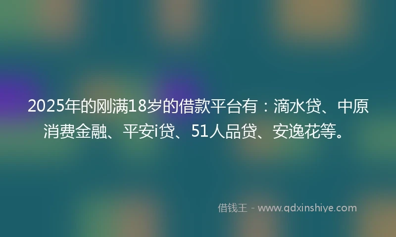 2025年的刚满18岁的借款平台有：滴水贷、中原消费金融、平安i贷、51人品贷、安逸花等。