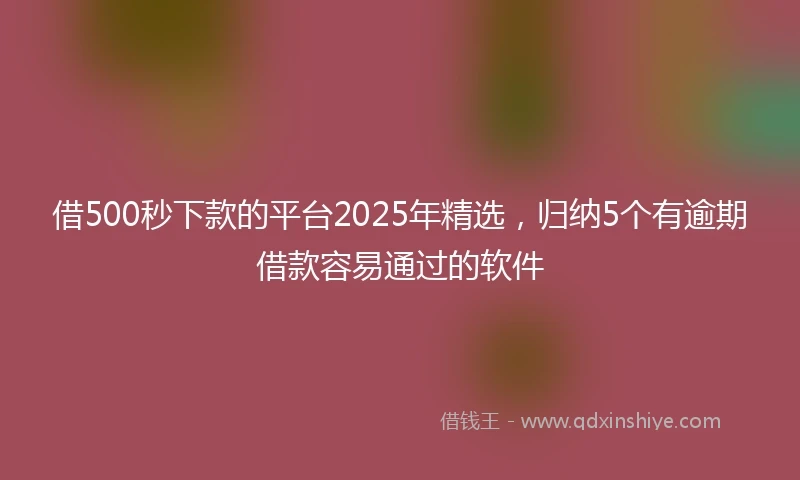 借500秒下款的平台2025年精选，归纳5个有逾期借款容易通过的软件
