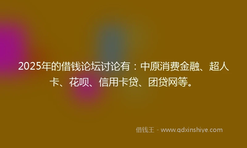 2025年的借钱论坛讨论有：中原消费金融、超人卡、花呗、信用卡贷、团贷网等。