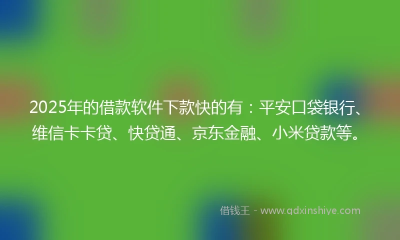 2025年的借款软件下款快的有：平安口袋银行、维信卡卡贷、快贷通、京东金融、小米贷款等。