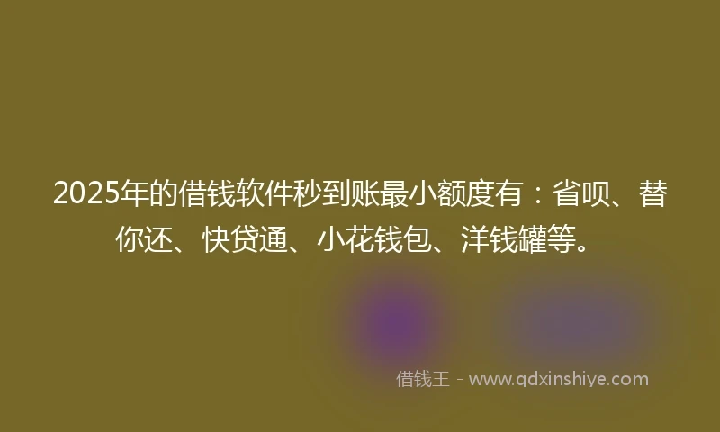2025年的借钱软件秒到账最小额度有：省呗、替你还、快贷通、小花钱包、洋钱罐等。