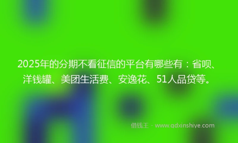2025年的分期不看征信的平台有哪些有：省呗、洋钱罐、美团生活费、安逸花、51人品贷等。