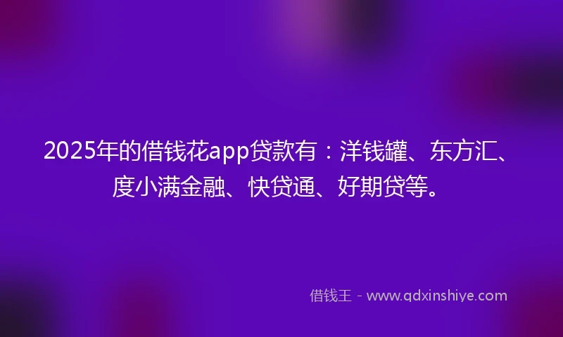 2025年的借钱花app贷款有：洋钱罐、东方汇、度小满金融、快贷通、好期贷等。