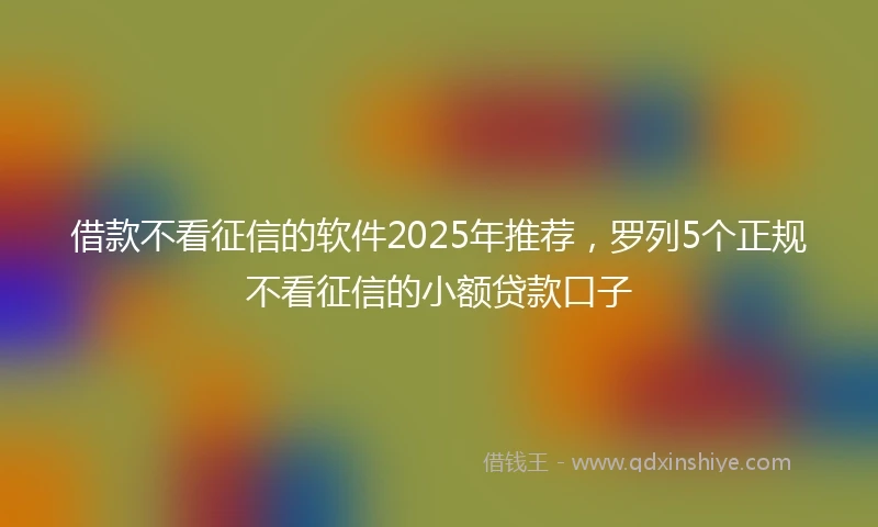 借款不看征信的软件2025年推荐,罗列5个正规不看征信的小额贷款口子