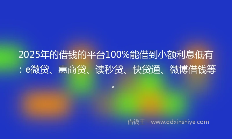 2025年的借钱的平台100%能借到小额利息低有：e微贷、惠商贷、读秒贷、快贷通、微博借钱等。