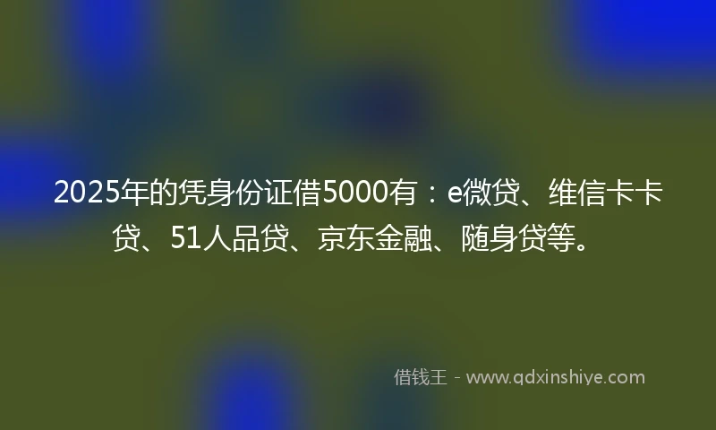2025年的凭身份证借5000有：e微贷、维信卡卡贷、51人品贷、京东金融、随身贷等。