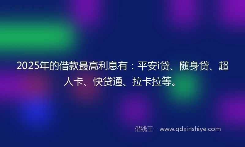 2025年的借款最高利息有：平安i贷、随身贷、超人卡、快贷通、拉卡拉等。