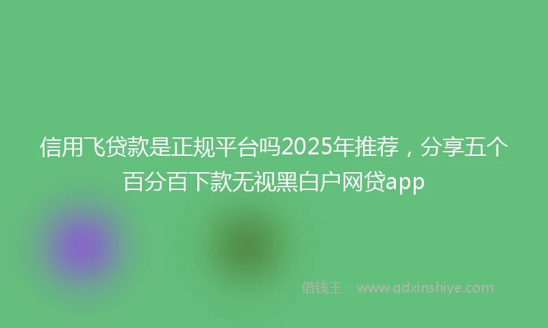 信用飞贷款是正规平台吗2025年推荐，分享五个百分百下款无视黑白户网贷app