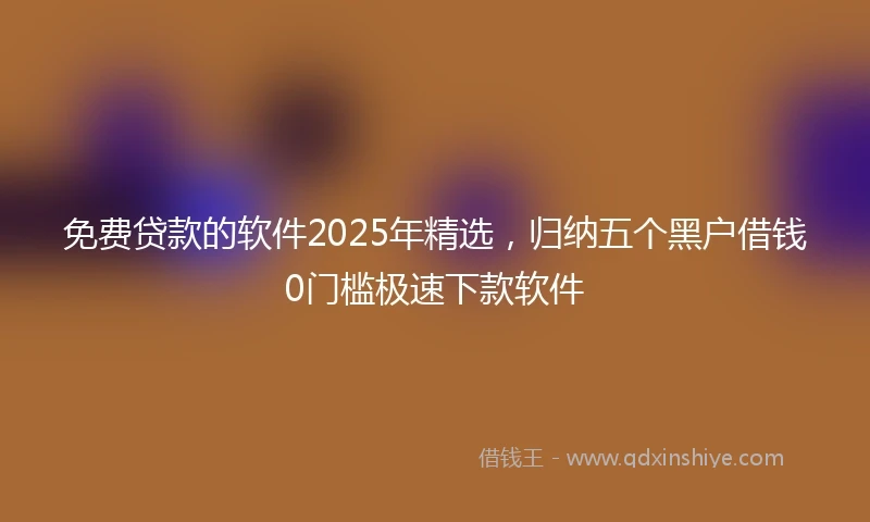 免费贷款的软件2025年精选，归纳五个黑户借钱0门槛极速下款软件