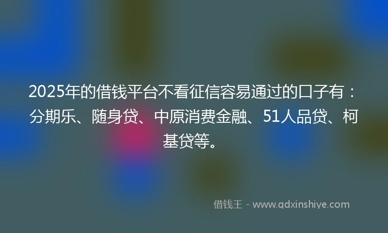 2025年的借钱平台不看征信容易通过的口子有：分期乐、随身贷、中原消费金融、51人品贷、柯基贷等。
