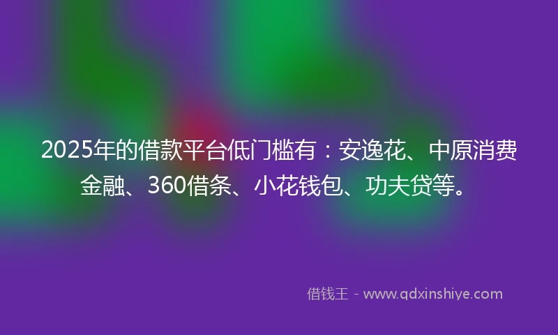 2025年的借款平台低门槛有：安逸花、中原消费金融、360借条、小花钱包、功夫贷等。
