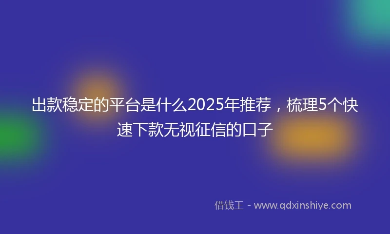 出款稳定的平台是什么2025年推荐，梳理5个快速下款无视征信的口子
