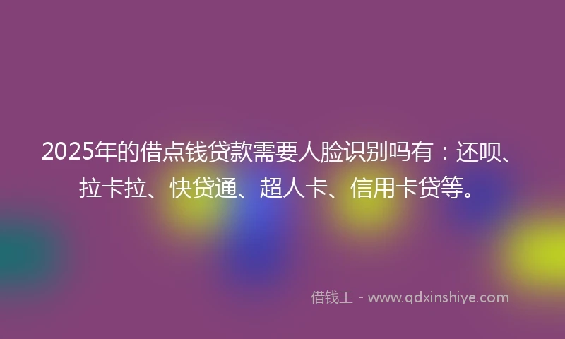 2025年的借点钱贷款需要人脸识别吗有：还呗、拉卡拉、快贷通、超人卡、信用卡贷等。