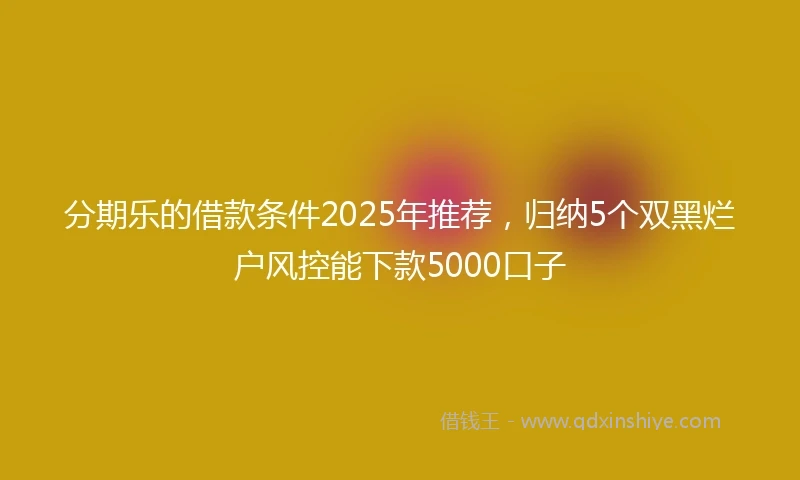 分期乐的借款条件2025年推荐，归纳5个双黑烂户风控能下款5000口子