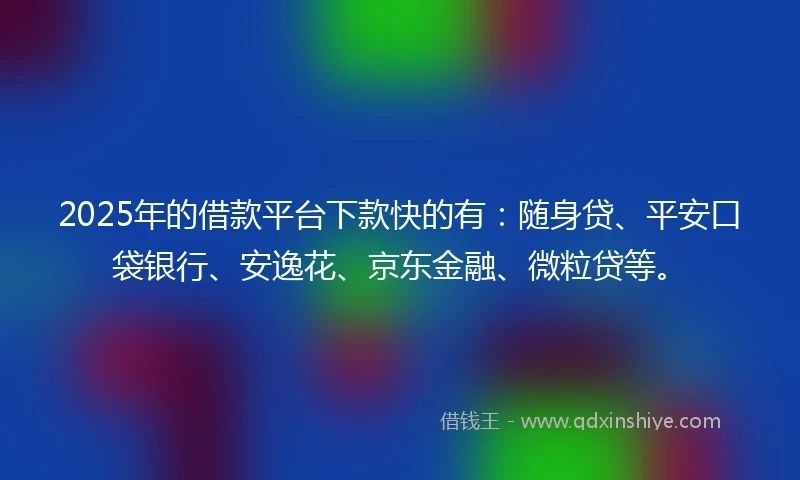 2025年的借款平台下款快的有：随身贷、平安口袋银行、安逸花、京东金融、微粒贷等。