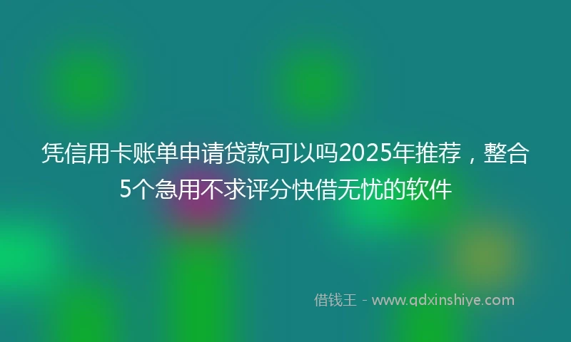 凭信用卡账单申请贷款可以吗2025年推荐，整合5个急用不求评分快借无忧的软件