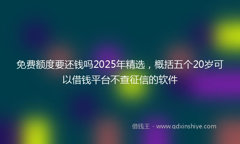 免费额度要还钱吗2025年精选，概括五个20岁可以借钱平台不查征信的软件